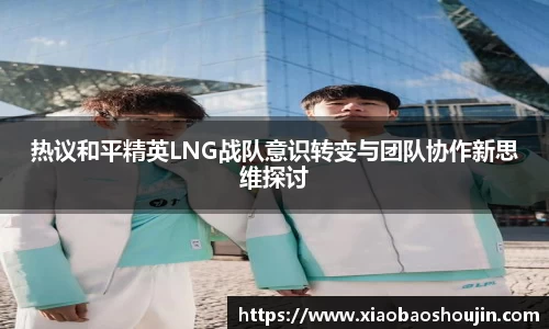 热议和平精英LNG战队意识转变与团队协作新思维探讨